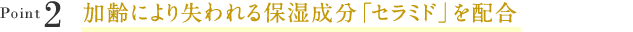 Point2加齢により失われる保湿成分「セラミド」を配合 