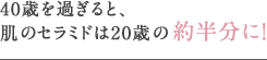 40歳を過ぎると、肌のセラミドは20歳の約半分に！ 